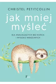 Jak mniej myśleć. Dla analizujących bez końca i wysoko wrażliwych